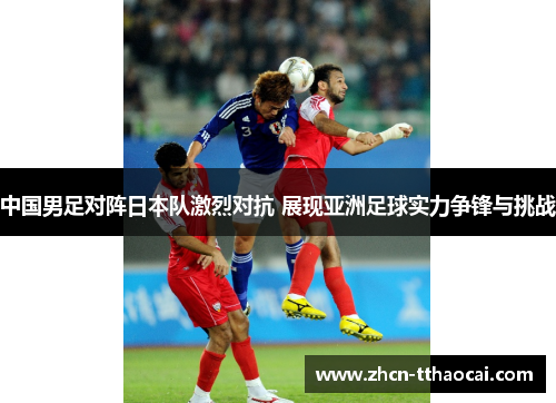 中国男足对阵日本队激烈对抗 展现亚洲足球实力争锋与挑战