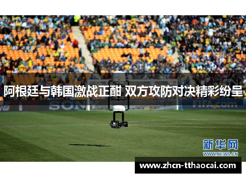 阿根廷与韩国激战正酣 双方攻防对决精彩纷呈